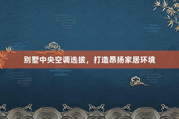 别墅中央空调选拔，打造昂扬家居环境